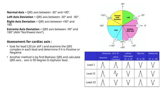 Normal Axis = QRS axis between -30° and +90°.
Left Axis Deviation = QRS axis between -30° and -90° .
Right Axis Deviation = QRS axis between +90° and
180.
Extreme Axis Deviation = QRS axis between -90° and
180° (AKA “Northwest Axis”).
Assessment for cardiac axis :
• look for lead I,III (or aVF ) and examine the QRS
complex in each lead and determine if it is Positive or
Negative
• Another method is by find Biphasic QRS and calculate
QRS axis , axis is 90 degree to biphasic lead .
 