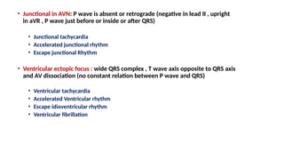 • Junctional in AVN: P wave is absent or retrograde (negative in lead II , upright
in aVR , P wave just before or inside or after QRS)
• Junctional tachycardia
• Accelerated junctional rhythm
• Escape junctional Rhythm
• Ventricular ectopic focus : wide QRS complex , T wave axis opposite to QRS axis
and AV dissociation (no constant relation between P wave and QRS)
• Ventricular tachycardia
• Accelerated Ventricular rhythm
• Escape idioventricular rhythm
• Ventricular fibrillation
 