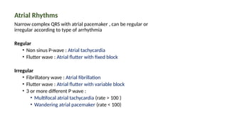 Atrial Rhythms
Narrow complex QRS with atrial pacemaker , can be regular or
irregular according to type of arrhythmia
Regular
• Non sinus P-wave : Atrial tachycardia
• Flutter wave : Atrial flutter with fixed block
Irregular
• Fibrillatory wave : Atrial fibrillation
• Flutter wave : Atrial flutter with variable block
• 3 or more different P wave :
• Multifocal atrial tachycardia (rate > 100 )
• Wandering atrial pacemaker (rate < 100)
 