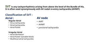 SVT is any tachyarrhythmia arising from above the level of the Bundle of His,
It is often used synonymously with AV nodal re-entry tachycardia (AVNRT)
Classification of SVT :
Atrial :
Regular Atrial
• Sinus tachycardia
• Atrial tachycardia
• Atrial flutter
Irregular Atrial
• Atrial fibrillation
• Atrial flutter (variable block)
• Multifocal atrial tachycardia
AV node
• AVRT
• AVNRT
• junctional tachycardia
 