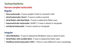 Tachyarrhythmia
Narrow complex tachycardia
Regular
• Sinus tachycardia : P wave upright in lead I,II, inverted in aVR
• Atrial tachycardia ( focal ) : P wave is small or inverted
• Atrial flutter with fixed block : P wave is replaced by flutter wave
• Supraventricular tachycardia ( AVNRT ): P wave is absent or retrograde
• Junctional tachycardia : P wave is absent or retrograde
Irregular
• Atrial fibrillation : P wave is replaced by fibrillatory wave or absent P wave
• Atrial flutter with variable block : P wave is replaced by flutter wave
• Multifocal atrial tachycardia ( MAT ) : Three or more different P wave morphology
 