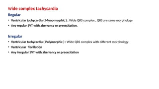 Wide complex tachycardia
Regular
• Ventricular tachycardia ( Monomorphic ) : Wide QRS complex , QRS are same morphology.
• Any regular SVT with aberrancy or preexcitation.
Irregular
• Ventricular tachycardia ( Polymorphic ) : Wide QRS complex with different morphology
• Ventricular fibrillation
• Any irregular SVT with aberrancy or preexcitation
 