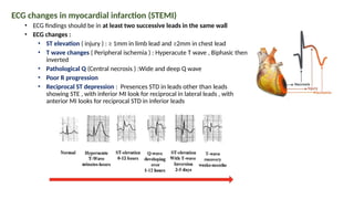 ECG changes in myocardial infarction (STEMI)
• ECG findings should be in at least two successive leads in the same wall
• ECG changes :
• ST elevation ( injury ) : ≥ 1mm in limb lead and ≥2mm in chest lead
• T wave changes ( Peripheral ischemia ) : Hyperacute T wave , Biphasic then
inverted
• Pathological Q (Central necrosis ) :Wide and deep Q wave
• Poor R progression
• Reciprocal ST depression : Presences STD in leads other than leads
showing STE , with inferior MI look for reciprocal in lateral leads , with
anterior MI looks for reciprocal STD in inferior leads
 