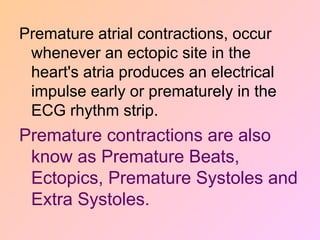 Premature atrial contractions, occur
whenever an ectopic site in the
heart's atria produces an electrical
impulse early or prematurely in the
ECG rhythm strip.
Premature contractions are also
know as Premature Beats,
Ectopics, Premature Systoles and
Extra Systoles.
 