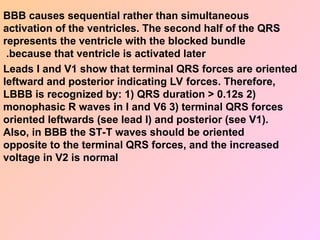 BBB causes sequential rather than simultaneous
activation of the ventricles. The second half of the QRS
represents the ventricle with the blocked bundle
because that ventricle is activated later
.
Leads I and V1 show that terminal QRS forces are oriented
leftward and posterior indicating LV forces. Therefore,
LBBB is recognized by: 1) QRS duration > 0.12s 2)
monophasic R waves in I and V6 3) terminal QRS forces
oriented leftwards (see lead I) and posterior (see V1).
Also, in BBB the ST-T waves should be oriented
opposite to the terminal QRS forces, and the increased
voltage in V2 is normal
 