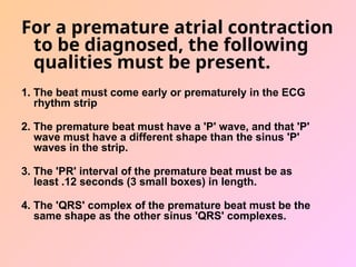 For a premature atrial contraction
to be diagnosed, the following
qualities must be present.
1. The beat must come early or prematurely in the ECG
rhythm strip
2. The premature beat must have a 'P' wave, and that 'P'
wave must have a different shape than the sinus 'P'
waves in the strip.
3. The 'PR' interval of the premature beat must be as
least .12 seconds (3 small boxes) in length.
4. The 'QRS' complex of the premature beat must be the
same shape as the other sinus 'QRS' complexes.
 
