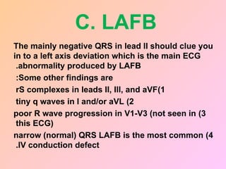 C. LAFB
The mainly negative QRS in lead II should clue you
in to a left axis deviation which is the main ECG
abnormality produced by LAFB
.
Some other findings are
:
1
)
rS complexes in leads II, III, and aVF
2
)
tiny q waves in I and/or aVL
3
)
poor R wave progression in V1-V3 (not seen in
this ECG)
4
)
narrow (normal) QRS LAFB is the most common
IV conduction defect
.
 