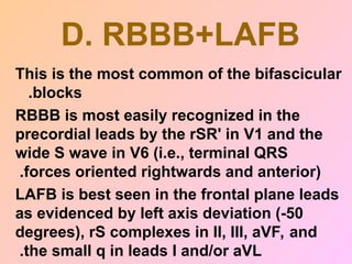 D. RBBB+LAFB
This is the most common of the bifascicular
blocks
.
RBBB is most easily recognized in the
precordial leads by the rSR' in V1 and the
wide S wave in V6 (i.e., terminal QRS
forces oriented rightwards and anterior)
.
LAFB is best seen in the frontal plane leads
as evidenced by left axis deviation (-50
degrees), rS complexes in II, III, aVF, and
the small q in leads I and/or aVL
.
 