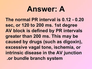 Answer: A
The normal PR interval is 0.12 - 0.20
sec, or 120 to 200 ms. 1st degree
AV block is defined by PR intervals
greater than 200 ms. This may be
caused by drugs (such as digoxin),
excessive vagal tone, ischemia, or
intrinsic disease in the AV junction
or bundle branch system
.
 