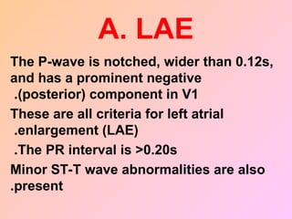 A. LAE
The P-wave is notched, wider than 0.12s,
and has a prominent negative
(posterior) component in V1
.
These are all criteria for left atrial
enlargement (LAE)
.
The PR interval is >0.20s
.
Minor ST-T wave abnormalities are also
present
.
 