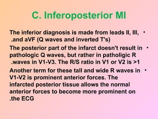 C. Inferoposterior MI
•
The inferior diagnosis is made from leads II, III,
and aVF (Q waves and inverted T's)
.
•
The posterior part of the infarct doesn't result in
pathologic Q waves, but rather in patholigic R
waves in V1-V3. The R/S ratio in V1 or V2 is >1
.
•
Another term for these tall and wide R waves in
V1-V2 is prominent anterior forces. The
infarcted posterior tissue allows the normal
anterior forces to become more prominent on
the ECG
.
 