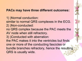 PACs may have three different outcomes:
1) )Normal conduction:
similar to normal QRS complexes in the ECG.
2) )Non-conducted:
no QRS complex because the PAC meets the
AV node when still refractory.
3) )Conducted with aberration:
the PAC makes it into the ventricles but finds
one or more of the conducting fascicles or
bundle branches refractory, hence the resulting
QRS is usually wide.
 