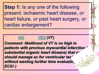 NO YES (VT)
Comment: likelihood of VT is so high in
patients with previous myocardial infarction (or
substantial organic heart disease) that one
should manage as for ventricular tachycardia
without wasting further time evaluating the
ECG! )
Step 1: Is any one of the following
present: ischaemic heart disease, or
heart failure, or past heart surgery, or
cardiac enlargement?
 
