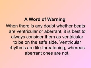 A Word of Warning
When there is any doubt whether beats
are ventricular or aberrant, it is best to
always consider them as ventricular
to be on the safe side. Ventricular
rhythms are life-threatening, whereas
aberrant ones are not.
 