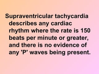Supraventricular tachycardia
describes any cardiac
rhythm where the rate is 150
beats per minute or greater,
and there is no evidence of
any 'P' waves being present.
 