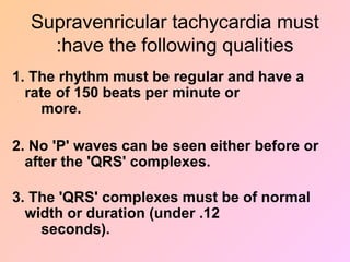 Supravenricular tachycardia must
have the following qualities
:
1. The rhythm must be regular and have a
rate of 150 beats per minute or
more.
2. No 'P' waves can be seen either before or
after the 'QRS' complexes.
3. The 'QRS' complexes must be of normal
width or duration (under .12
seconds).
 