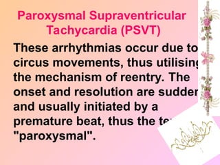 These arrhythmias occur due to
circus movements, thus utilising
the mechanism of reentry. The
onset and resolution are sudden
and usually initiated by a
premature beat, thus the term
"paroxysmal".
Paroxysmal Supraventricular
Tachycardia (PSVT)
 
