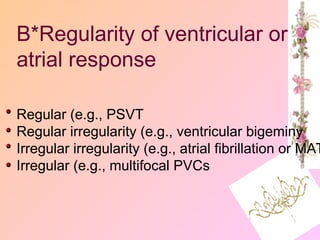 B*Regularity of ventricular or
atrial response
Regular (e.g., PSVT
Regular irregularity (e.g., ventricular bigeminy
Irregular irregularity (e.g., atrial fibrillation or MAT
Irregular (e.g., multifocal PVCs
 