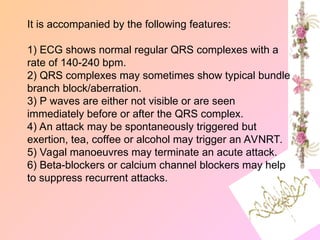 It is accompanied by the following features:
1) ECG shows normal regular QRS complexes with a
rate of 140-240 bpm.
2) QRS complexes may sometimes show typical bundle
branch block/aberration.
3) P waves are either not visible or are seen
immediately before or after the QRS complex.
4) An attack may be spontaneously triggered but
exertion, tea, coffee or alcohol may trigger an AVNRT.
5) Vagal manoeuvres may terminate an acute attack.
6) Beta-blockers or calcium channel blockers may help
to suppress recurrent attacks.
 