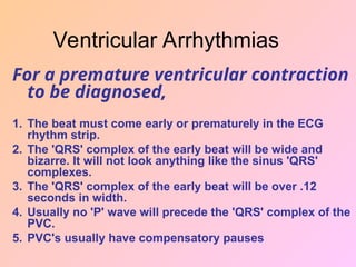 For a premature ventricular contraction
to be diagnosed,
1. The beat must come early or prematurely in the ECG
rhythm strip.
2. The 'QRS' complex of the early beat will be wide and
bizarre. It will not look anything like the sinus 'QRS'
complexes.
3. The 'QRS' complex of the early beat will be over .12
seconds in width.
4. Usually no 'P' wave will precede the 'QRS' complex of the
PVC.
5. PVC's usually have compensatory pauses
Ventricular Arrhythmias
 