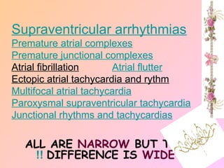 ALL ARE NARROW BUT THE
DIFFERENCE IS WIDE
!!
Supraventricular arrhythmias
Premature atrial complexes
Premature junctional complexes
Atrial fibrillation Atrial flutter
Ectopic atrial tachycardia and rythm
Multifocal atrial tachycardia
Paroxysmal supraventricular tachycardia
Junctional rhythms and tachycardias
 