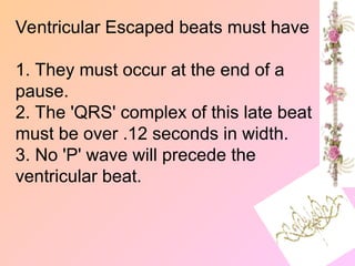 Ventricular Escaped beats must have
1. They must occur at the end of a
pause.
2. The 'QRS' complex of this late beat
must be over .12 seconds in width.
3. No 'P' wave will precede the
ventricular beat.
 