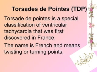 Torsade de pointes is a special
classification of ventricular
tachycardia that was first
discovered in France.
The name is French and means
twisting or turning points.
Torsades de Pointes (TDP)
 