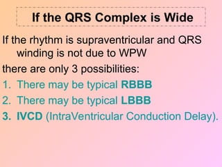If the QRS Complex is Wide
If the rhythm is supraventricular and QRS
winding is not due to WPW
there are only 3 possibilities:
1. There may be typical RBBB
2. There may be typical LBBB
3. IVCD (IntraVentricular Conduction Delay).
 