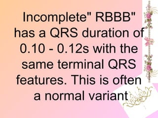 "
Incomplete" RBBB
has a QRS duration of
0.10 - 0.12s with the
same terminal QRS
features. This is often
a normal variant
 