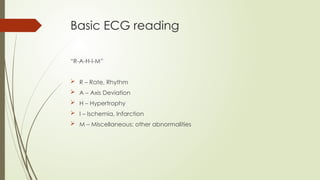 Basic ECG reading
“R-A-H-I-M”
 R – Rate, Rhythm
 A – Axis Deviation
 H – Hypertrophy
 I – Ischemia, Infarction
 M – Miscellaneous: other abnormalities
 