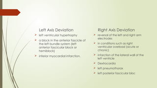 Left Axis Deviation
 left ventricular hypertrophy
 a block in the anterior fascicle of
the left bundle system (left
anterior fascicular block or
hemiblock)
 inferior myocardial infarction.
Right Axis Deviation
 reversal of the left and right arm
electrodes
 in conditions such as right
ventricular overload (acute or
chronic)
 infarction of the lateral wall of the
left ventricle
 Dextrocardia
 left pneumothorax
 left posterior fascicular bloc
 