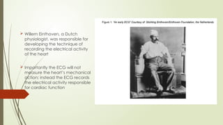  Willem Einthoven, a Dutch
physiologist, was responsible for
developing the technique of
recording the electrical activity
of the heart
 Importantly the ECG will not
measure the heart’s mechanical
action; instead the ECG records
the electrical activity responsible
for cardiac function
 