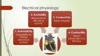 Electrical physiology
1. Automaticity
Capability to
initiate
electrical
activity
2. Excitability
Responds to
electrical
activity
3. Conductivity
Relay impulse
4. Contractility
React
physically to a
stimulus
 