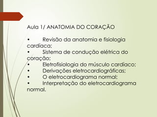 Aula 1/ ANATOMIA DO CORAÇÃO
• Revisão da anatomia e fisiologia
cardíaca;
• Sistema de condução elétrica do
coração;
• Eletrofisiologia do músculo cardíaco;
• Derivações eletrocardiográficas;
• O eletrocardiograma normal;
• Interpretação do eletrocardiograma
normal.
 