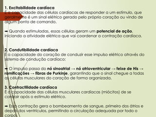 1. Excitabilidade cardíaca
É a capacidade das células cardíacas de responder a um estímulo, que
geralmente é um sinal elétrico gerado pelo próprio coração ou vindo de
algum ponto de comando.
➡️Quando estimuladas, essas células geram um potencial de ação,
iniciando a atividade elétrica que vai coordenar a contração cardíaca.
2. Condutibilidade cardíaca
É a capacidade do coração de conduzir esse impulso elétrico através do
sistema de condução cardíaco:
➡️O impulso passa do nó sinoatrial → nó atrioventricular → feixe de His →
ramificações → fibras de Purkinje, garantindo que o sinal chegue a todas
as células musculares do coração de forma organizada.
3. Contractilidade cardíaca
É a capacidade das células musculares cardíacas (miócitos) de se
contrair após o estímulo elétrico.
➡️Essa contração gera o bombeamento de sangue, primeiro dos átrios e
depois dos ventrículos, permitindo a circulação adequada por todo o
corpo.
 
