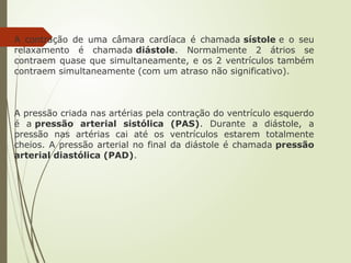A contração de uma câmara cardíaca é chamada sístole e o seu
relaxamento é chamada diástole. Normalmente 2 átrios se
contraem quase que simultaneamente, e os 2 ventrículos também
contraem simultaneamente (com um atraso não significativo).
A pressão criada nas artérias pela contração do ventrículo esquerdo
é a pressão arterial sistólica (PAS). Durante a diástole, a
pressão nas artérias cai até os ventrículos estarem totalmente
cheios. A pressão arterial no final da diástole é chamada pressão
arterial diastólica (PAD).
 