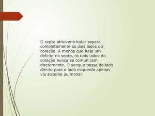 O septo atrioventricular separa
completamente os dois lados do
coração. A menos que haja um
defeito no septo, os dois lados do
coração nunca se comunicam
diretamente. O sangue passa do lado
direito para o lado esquerdo apenas
via sistema pulmonar.
 