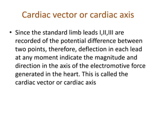 Cardiac vector or cardiac axis
• Since the standard limb leads I,II,III are
recorded of the potential difference between
two points, therefore, deflection in each lead
at any moment indicate the magnitude and
direction in the axis of the electromotive force
generated in the heart. This is called the
cardiac vector or cardiac axis
 