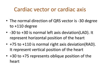 Cardiac vector or cardiac axis
• The normal direction of QRS vector is -30 degree
to +110 degree
• -30 to +30 is normal left axis deviation(LAD). It
represent horizontal position of the heart
• +75 to +110 is normal right axis deviation(RAD).
It represent vertical position of the heart
• +30 to +75 represents oblique position of the
heart
 