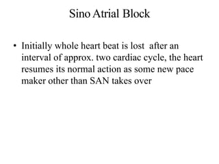 SinoAtrial Block
• Initially whole heart beat is lost after an
interval of approx. two cardiac cycle, the heart
resumes its normal action as some new pace
maker other than SAN takes over
 