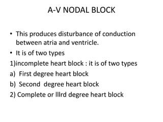 A-V NODAL BLOCK
• This produces disturbance of conduction
between atria and ventricle.
• It is of two types
1)incomplete heart block : it is of two types
a) First degree heart block
b) Second degree heart block
2) Complete or lllrd degree heart block
 
