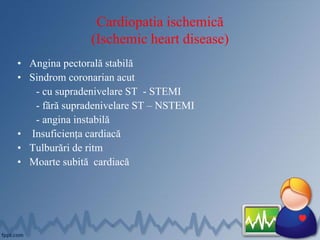Cardiopatia ischemică
(Ischemic heart disease)
• Angina pectorală stabilă
• Sindrom coronarian acut
- cu supradenivelare ST - STEMI
- fără supradenivelare ST – NSTEMI
- angina instabilă
• Insuficiența cardiacă
• Tulburări de ritm
• Moarte subită cardiacă
 