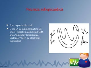 Necroza subepicardică
 Are expresie electrică
 Unda Q, cu supradenivelare ST,
unde T negative, complexul QRS
arata “amputat” (majoritatea
vectorilor “fug” de electrodul
explorator)
 