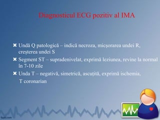 Diagnosticul ECG pozitiv al IMA
 Undă Q patologică – indică necroza, micșorarea undei R,
creșterea undei S
 Segment ST – supradenivelat, exprimă leziunea, revine la normal
în 7-10 zile
 Unda T – negativă, simetrică, ascuțită, exprimă ischemia,
T coronarian
 