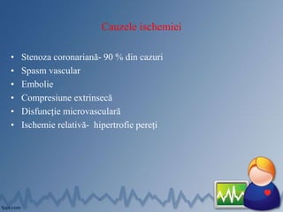 Cauzele ischemiei
• Stenoza coronariană- 90 % din cazuri
• Spasm vascular
• Embolie
• Compresiune extrinsecă
• Disfuncție microvasculară
• Ischemie relativă- hipertrofie pereți
 