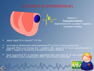 2. STADIUL II (INTERMEDIAR)
 apare după 36 h, dureză 7-10 zile
 perioada se finalizează când segmentul ST revine la linia izoelectrică
 aspectul EKG este format din : complex QR, segment ST încă supradenivelat şi
unda T negativă, simetrică şi ascuţită (complex Pardee)
 dacă segmentul ST se menţine supradenivelat mai mult de 10 zile, poate fi semn
de instalare a unei complicaţii a IMA -anevrismul ventricular
30
Stadiul II -
Supradenivelarea
segmentului ST cu unda T negativa
(complex Pardee)
 