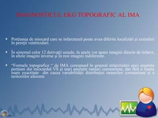 DIAGNOSTICUL EKG TOPOGRAFIC AL IMA
 Porţiunea de miocard care se infarctează poate avea diferite localizări şi extinderi
în pereţii ventriculari.
 În sistemul celor 12 derivaţii uzuale, în unele vor apare imagini directe de infarct,
în altele imagini inverse şi în rest imagini indiferente.
 “Formele topografice “ de IMA corespund în general infarctizării unei anumite
porţiuni din miocardul VS şi unei anumite ramuri coronariene, dar fără o foarte
mare exactitate din cauza variabilităţii distribuţiei ramurilor coronariene şi a
teritoriilor aferente.
34
 