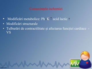 Consecințele ischemiei
• Modificări metabolice: Ph K acid lactic
• Modificări structurale
• Tulburări de contractilitate și afectarea funcției cardiace -
VS
 