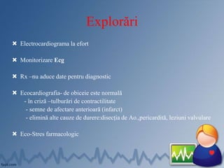 Explorări
 Electrocardiograma la efort
 Monitorizare Ecg
 Rx –nu aduce date pentru diagnostic
 Ecocardiografia- de obiceie este normală
- în criză –tulburări de contractilitate
- semne de afectare anterioară (infarct)
- elimină alte cauze de durere:disecția de Ao.,pericardită, leziuni valvulare
 Eco-Stres farmacologic
 