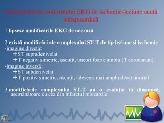 Caracteristicile sindromului EKG de ischemie-leziune acută
subepicardică
1.lipsesc modificările EKG de necroză
2.există modificări ale complexului ST-T de tip leziune şi ischemie
-imagine directă:
ST supradenivelat
T negativ simetric, ascuţit, uneori foarte amplu (T coronarian)
-imagine inversă:
ST subdenivelat
T pozitiv simetric, ascuţit, adeseori mai amplu decât normal
3.modificările complexului ST-T au o evoluţie în dinamică,
asemănătoare cu cea din infarctul miocardic
64
 